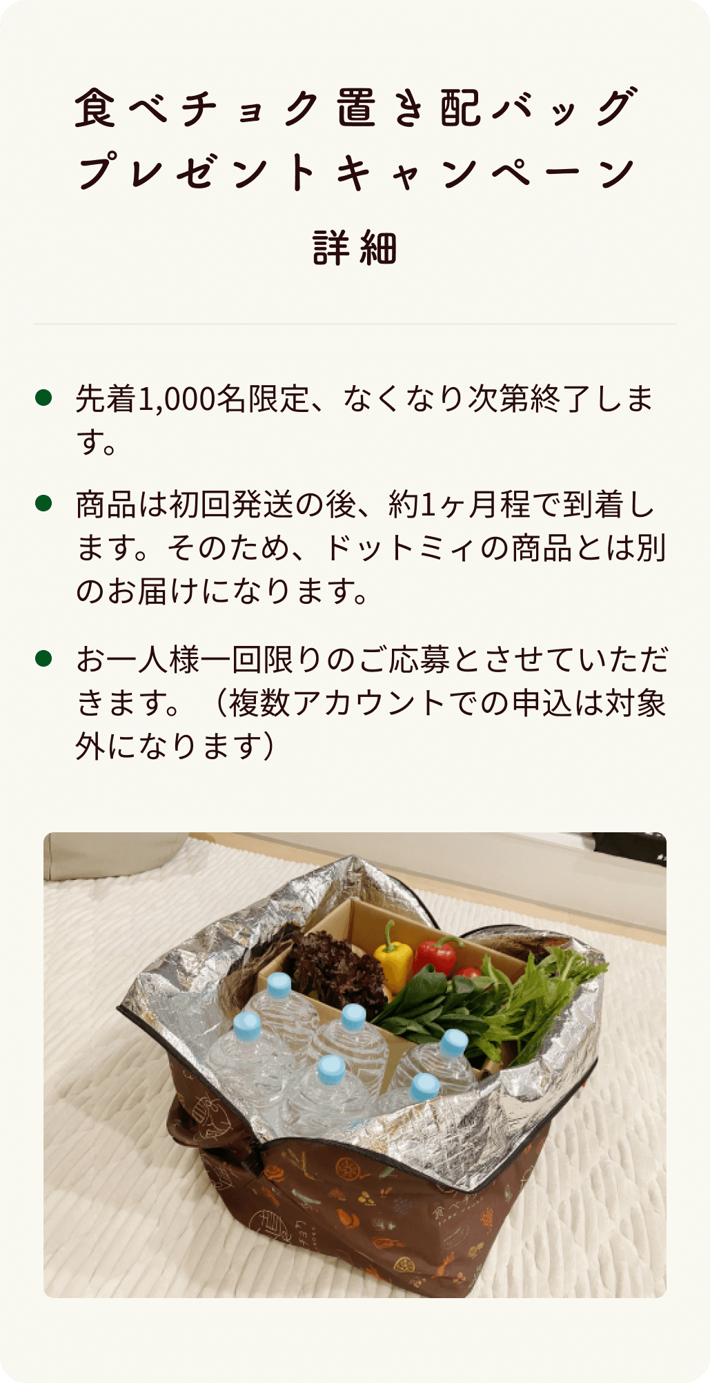 食べチョク置き配バッグプレゼントキャンペーン 先着1,000名限定、なくなり次第終了します。商品は初回発送の後、約1ヶ月程で到着します。そのため、ドットミィの商品とは別のお届けになります。お一人様一回限りのご応募とさせていただきます。（複数アカウントでの申込は対象外になります）