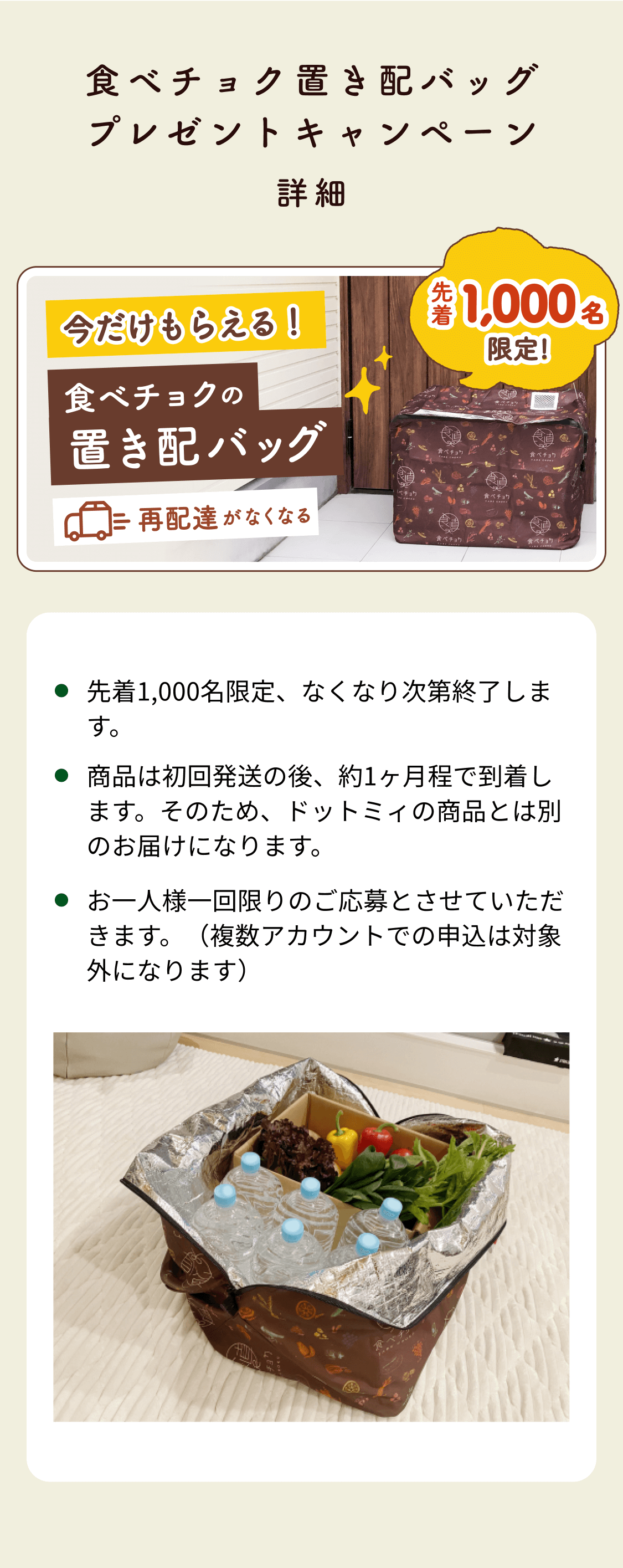食べチョク置き配バッグプレゼントキャンペーン 先着1,000名限定、なくなり次第終了します。商品は初回発送の後、約1ヶ月程で到着します。そのため、ドットミィの商品とは別のお届けになります。お一人様一回限りのご応募とさせていただきます。（複数アカウントでの申込は対象外になります）