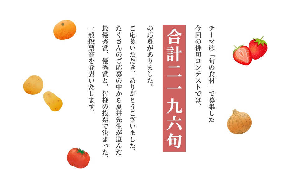 テーマは「旬の食材」で募集した今回の俳句コンテストでは、合計 2,196句の応募がありました。ご応募いただき、ありがとうございました。たくさんのご応募の中から、夏井先生が選んだ最優秀賞、優秀賞と、皆様の投票で決まった一般投票賞を発表いたします。